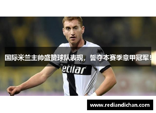 国际米兰主帅盛赞球队表现，誓夺本赛季意甲冠军！