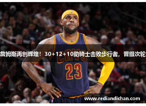 詹姆斯再创辉煌！30+12+10助骑士击败步行者，晋级次轮