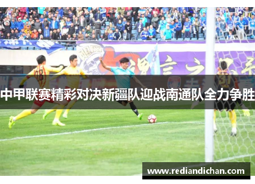 中甲联赛精彩对决新疆队迎战南通队全力争胜