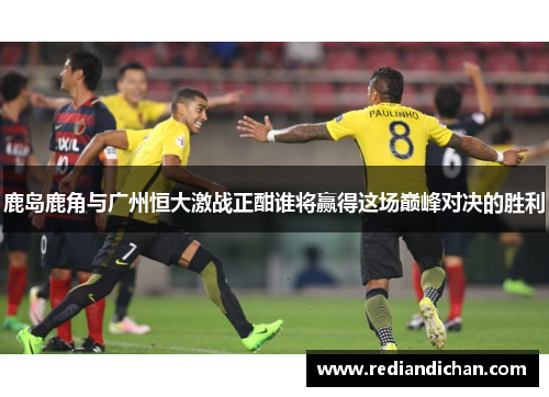 鹿岛鹿角与广州恒大激战正酣谁将赢得这场巅峰对决的胜利